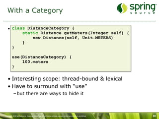 With a Category

   • class DistanceCategory {
         static Distance getMeters(Integer self) {
             new Distance(self, Unit.METERS)
         }
     }

         use(DistanceCategory) {
             100.meters
         }

   • Interesting scope: thread-bound & lexical
   • Have to surround with “use”
           – but there are ways to hide it



Copyright 2010 SpringSource. Copying, publishing or distributing without express written permission is prohibited.   80
 
