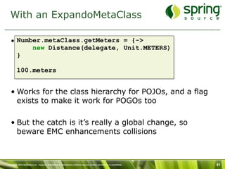 With an ExpandoMetaClass

   • Number.metaClass.getMeters = {->
         new Distance(delegate, Unit.METERS)
     }

         100.meters


   • Works for the class hierarchy for POJOs, and a flag
     exists to make it work for POGOs too

   • But the catch is it’s really a global change, so
     beware EMC enhancements collisions



Copyright 2010 SpringSource. Copying, publishing or distributing without express written permission is prohibited.   81
 