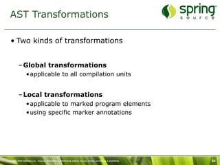 AST Transformations

   • Two kinds of transformations


           – Global transformations
                  •applicable to all compilation units


           – Local transformations
                  •applicable to marked program elements
                  •using specific marker annotations




Copyright 2010 SpringSource. Copying, publishing or distributing without express written permission is prohibited.   84
 