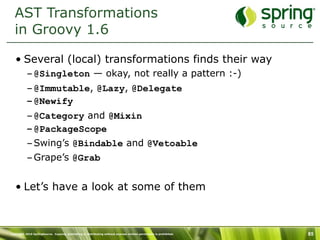 AST Transformations
  in Groovy 1.6

   • Several (local) transformations finds their way
           – @Singleton — okay, not really a pattern :-)
           – @Immutable, @Lazy, @Delegate
           – @Newify
           – @Category and @Mixin
           – @PackageScope
           – Swing’s @Bindable and @Vetoable
           – Grape’s @Grab


   • Let’s have a look at some of them



Copyright 2010 SpringSource. Copying, publishing or distributing without express written permission is prohibited.   85
 