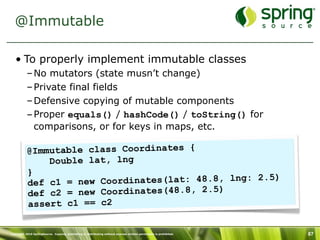 @Immutable

   • To properly implement immutable classes
           – No mutators (state musn’t change)
           – Private final fields
           – Defensive copying of mutable components
           – Proper equals() / hashCode() / toString() for
             comparisons, or for keys in maps, etc.

           @I mmutable class Coordinates {
                Double lat, lng
           }
                                                        5)
           def c1  = new Coordinates(lat: 48.8, lng: 2.
           de f c2 = new Coordinates(48.8, 2.5)
           assert c1 == c2

Copyright 2010 SpringSource. Copying, publishing or distributing without express written permission is prohibited.   87
 