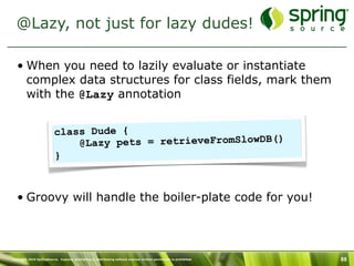 @Lazy, not just for lazy dudes!

   • When you need to lazily evaluate or instantiate
     complex data structures for class fields, mark them
     with the @Lazy annotation


                          class Dude {
                              @Lazy pets = retrieveFromSlowDB()
                          }



   • Groovy will handle the boiler-plate code for you!




Copyright 2010 SpringSource. Copying, publishing or distributing without express written permission is prohibited.   88
 