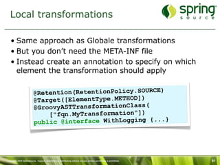 Local transformations

   • Same approach as Globale transformations
   • But you don’t need the META-INF file
   • Instead create an annotation to specify on which
     element the transformation should apply


                          @Retention(RetentionPolicy.SOURCE)
                          @Target([ElementType.METHOD])
                          @GroovyASTTransformationClass(
                              ["fqn.MyTransformation"])
                          public @interface WithLogging {...}




Copyright 2010 SpringSource. Copying, publishing or distributing without express written permission is prohibited.   91
 