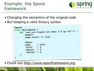 Example: the Spock
  framework

   • Changing the semantics of the original code
   • But keeping a valid Groovy syntax
                          @Speck
                          class HelloSpock {
                                                                  to?"() {
                              def "can you figure out what I'm up
                                  expect:
                                  name.size() == size

                                                    where:
                                                    name                        |     size
                                                    "Kirk"                      |     4
                                                    "Spock"                     |     5
                                                    "Scotty"                    |     6
                                        }
                           }

   • Check out http://www.spockframework.org
Copyright 2010 SpringSource. Copying, publishing or distributing without express written permission is prohibited.   92
 