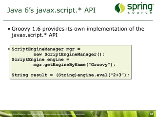 Java 6’s javax.script.* API

   • Groovy 1.6 provides its own implementation of the
     javax.script.* API

   • ScriptEngineManager mgr =
             new ScriptEngineManager();
     ScriptEngine engine =
             mgr.getEngineByName(“Groovy”);

         String result = (String)engine.eval(“2+3”);




Copyright 2010 SpringSource. Copying, publishing or distributing without express written permission is prohibited.   94
 
