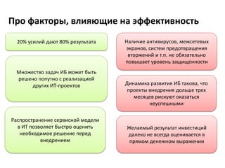 Про факторы, влияющие на эффективность
20% усилий дают 80% результата
Динамика развития ИБ такова, что
проекты внедрения дольше трех
месяцев рискуют оказаться
неуспешными
Множество задач ИБ может быть
решено попутно с реализацией
других ИТ-проектов
Желаемый результат инвестиций
далеко не всегда оценивается в
прямом денежном выражении
Распространение сервисной модели
в ИТ позволяет быстро оценить
необходимое решение перед
внедрением
Наличие антивирусов, межсетевых
экранов, систем предотвращения
вторжений и т.п. не обязательно
повышает уровень защищенности
 