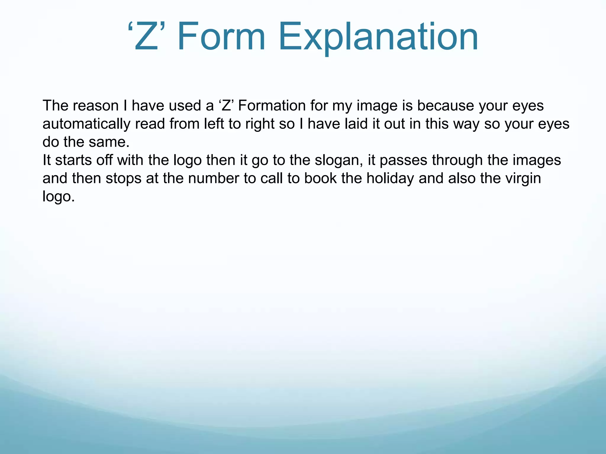 ‘Z’ Form Explanation
The reason I have used a ‘Z’ Formation for my image is because your eyes
automatically read from left to right so I have laid it out in this way so your eyes
do the same.
It starts off with the logo then it go to the slogan, it passes through the images
and then stops at the number to call to book the holiday and also the virgin
logo.