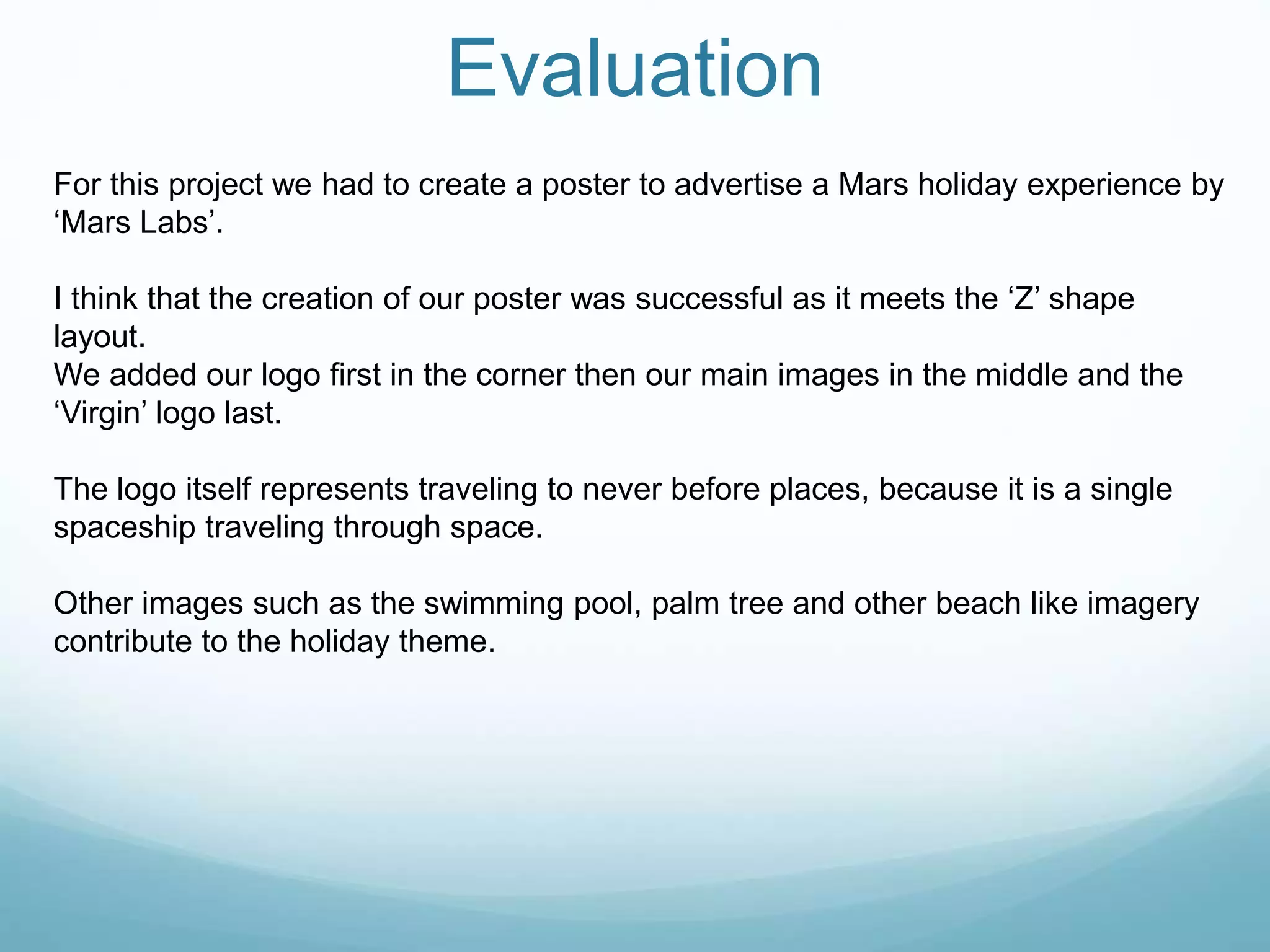 Evaluation
For this project we had to create a poster to advertise a Mars holiday experience by
‘Mars Labs’.
I think that the creation of our poster was successful as it meets the ‘Z’ shape
layout.
We added our logo first in the corner then our main images in the middle and the
‘Virgin’ logo last.
The logo itself represents traveling to never before places, because it is a single
spaceship traveling through space.
Other images such as the swimming pool, palm tree and other beach like imagery
contribute to the holiday theme.