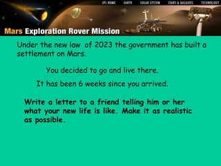 Write a letter to a friend telling him or her what your new life is like. Make it as realistic as possible.




        Under the new law of 2023 the government has built a
        settlement on Mars.

                        You decided to go and live there.
                   It has been 6 weeks since you arrived.

            Write a letter to a friend telling him or her
            what your new life is like. Make it as realistic
            as possible.



         Mar2006
 