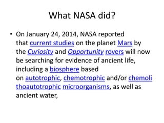 What NASA did?
• On January 24, 2014, NASA reported
that current studies on the planet Mars by
the Curiosity and Opportunity rovers will now
be searching for evidence of ancient life,
including a biosphere based
on autotrophic, chemotrophic and/or chemoli
thoautotrophic microorganisms, as well as
ancient water,
 
