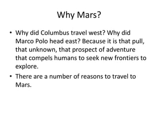 Why Mars?
• Why did Columbus travel west? Why did
Marco Polo head east? Because it is that pull,
that unknown, that prospect of adventure
that compels humans to seek new frontiers to
explore.
• There are a number of reasons to travel to
Mars.
 