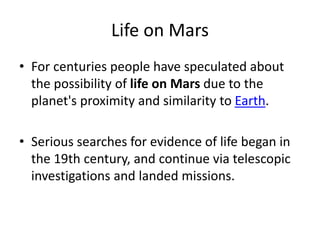 Life on Mars
• For centuries people have speculated about
the possibility of life on Mars due to the
planet's proximity and similarity to Earth.
• Serious searches for evidence of life began in
the 19th century, and continue via telescopic
investigations and landed missions.
 