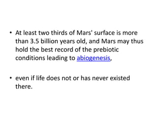 • At least two thirds of Mars' surface is more
than 3.5 billion years old, and Mars may thus
hold the best record of the prebiotic
conditions leading to abiogenesis,
• even if life does not or has never existed
there.
 