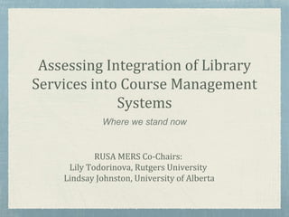 Assessing Integration of Library
Services into Course Management
Systems
Where we stand now
RUSA MERS Co-Chairs:
Lily Todorinova, Rutgers University
Lindsay Johnston, University of Alberta
 