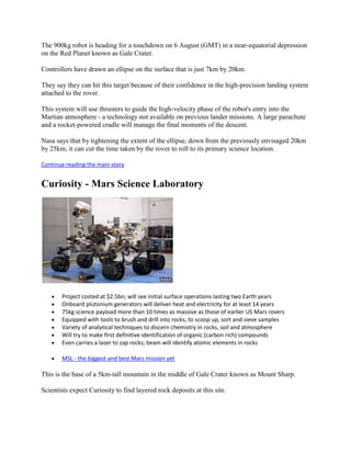 The 900kg robot is heading for a touchdown on 6 August (GMT) in a near-equatorial depression
on the Red Planet known as Gale Crater.

Controllers have drawn an ellipse on the surface that is just 7km by 20km.

They say they can hit this target because of their confidence in the high-precision landing system
attached to the rover.

This system will use thrusters to guide the high-velocity phase of the robot's entry into the
Martian atmosphere - a technology not available on previous lander missions. A large parachute
and a rocket-powered cradle will manage the final moments of the descent.

Nasa says that by tightening the extent of the ellipse, down from the previously envisaged 20km
by 25km, it can cut the time taken by the rover to roll to its primary science location.

Continue reading the main story


Curiosity - Mars Science Laboratory




       Project costed at $2.5bn; will see initial surface operations lasting two Earth years
       Onboard plutonium generators will deliver heat and electricity for at least 14 years
       75kg science payload more than 10 times as massive as those of earlier US Mars rovers
       Equipped with tools to brush and drill into rocks, to scoop up, sort and sieve samples
       Variety of analytical techniques to discern chemistry in rocks, soil and atmosphere
       Will try to make first definitive identification of organic (carbon rich) compounds
       Even carries a laser to zap rocks; beam will identify atomic elements in rocks

       MSL - the biggest and best Mars mission yet

This is the base of a 5km-tall mountain in the middle of Gale Crater known as Mount Sharp.

Scientists expect Curiosity to find layered rock deposits at this site.
 