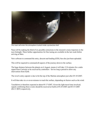 The rover will enter the atmosphere tucked inside a protective shell

Nasa will be making the third of six possible corrections to the mission's cruise trajectory in the
next fortnight. Three further opportunities for fine tuning are available in the last week before
arriving at Mars.

New software to command the entry, descent and landing (EDL) has also just been uploaded.

This will be required to command all aspects of the journey down to the surface.

The huge distance between the planets on 6 August, means it will take 13.8 minutes for a radio
signal from Curiosity to be received by controllers - far too long a period to allow any
intervention from Earth.

The rover's entry capsule is due to hit the top of the Martian atmosphere just after 05:10 GMT.

It will then take six or seven minutes to reach the surface, depending on factors such as the wind.

Touchdown is therefore expected at about 05:17 GMT. Given the light-travel time involved,
signals confirming these events should be received at Earth at 05:24 GMT and 05:31 GMT
(06:31 BST) respectively.
 