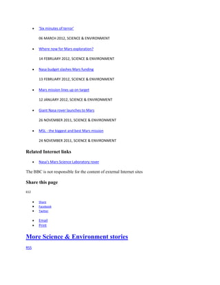 ‘Six minutes of terror’

       06 MARCH 2012, SCIENCE & ENVIRONMENT

       Where now for Mars exploration?

       14 FEBRUARY 2012, SCIENCE & ENVIRONMENT

       Nasa budget slashes Mars funding

       13 FEBRUARY 2012, SCIENCE & ENVIRONMENT

       Mars mission lines up on target

       12 JANUARY 2012, SCIENCE & ENVIRONMENT

       Giant Nasa rover launches to Mars

       26 NOVEMBER 2011, SCIENCE & ENVIRONMENT

       MSL - the biggest and best Mars mission

       24 NOVEMBER 2011, SCIENCE & ENVIRONMENT

Related Internet links

       Nasa's Mars Science Laboratory rover

The BBC is not responsible for the content of external Internet sites

Share this page
612


       Share
       Facebook
       Twitter

       Email
       Print


More Science & Environment stories
RSS
 