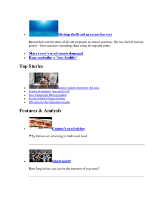 Shrimp shells aid uranium harvest

    Researchers outline state-of-the-art proposals to extract uranium - the raw fuel of nuclear
    power - from seawater, including ideas using shrimp and crabs.

    Mars rover's wind sensor damaged
    Bugs sunbathe to 'stay healthy'

Top Stories



                             Greece 'needs more time' for cuts
    Chemical weapons 'excuse for US'
    Four Paralympic flames kindled
    Dozens killed in Kenya clashes
    Life term for Terreblanche murder


Features & Analysis


                      Granny's sandwiches

    Why Italians are returning to traditional food




                      Small world

    How long before you can be the ancestor of everyone?
 