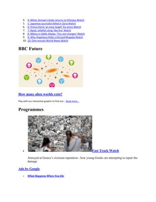 4.    4: Meles Zenawi's body returns to Ethiopia Watch
    5.    5: Japanese journalist killed in Syria Watch
    6.    6: Prince Harry 'an easy target' for press Watch
    7.    7: Nyad: Jellyfish sting 'like fire' Watch
    8.    8: Mikias in Addis Ababa: 'You see changes' Watch
    9.    9: Why Angelique Kidjo criticised Mugabe Watch
    10.   10: One-minute World News Watch


BBC Future




How many alien worlds exist?
Play with our interactive graphic to find out... Read more...


Programmes




                                                                Fast Track Watch

          Annoyed at Greece’s overseas reputation - how young Greeks are attempting to repair the
          damage

Ads by Google

          What Happens When You Die
 