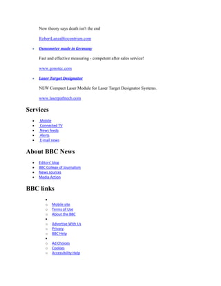 New theory says death isn't the end

    RobertLanzaBiocentrism.com

    Osmometer made in Germany

    Fast and effective measuring - competent after sales service!

    www.gonotec.com

    Laser Target Designator

    NEW Compact Laser Module for Laser Target Designator Systems.

    www.laserpathtech.com

Services
    Mobile
    Connected TV
    News feeds
    Alerts
    E-mail news


About BBC News
    Editors' blog
    BBC College of Journalism
    News sources
    Media Action


BBC links

       o   Mobile site
       o   Terms of Use
       o   About the BBC

       o   Advertise With Us
       o   Privacy
       o   BBC Help

       o   Ad Choices
       o   Cookies
       o   Accessibility Help
 