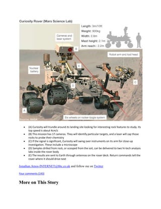 (A) Curiosity will trundle around its landing site looking for interesting rock features to study. Its
       top speed is about 4cm/s
       (B) This mission has 17 cameras. They will identify particular targets, and a laser will zap those
       rocks to probe their chemistry
       (C) If the signal is significant, Curiosity will swing over instruments on its arm for close-up
       investigation. These include a microscope
       (D) Samples drilled from rock, or scooped from the soil, can be delivered to two hi-tech analysis
       labs inside the rover body
       (E) The results are sent to Earth through antennas on the rover deck. Return commands tell the
       rover where it should drive next

Jonathan.Amos-INTERNET@bbc.co.uk and follow me on Twitter

Your comments (143)


More on This Story
 