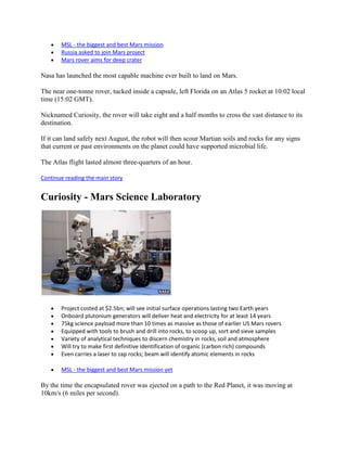 MSL - the biggest and best Mars mission
       Russia asked to join Mars project
       Mars rover aims for deep crater

Nasa has launched the most capable machine ever built to land on Mars.

The near one-tonne rover, tucked inside a capsule, left Florida on an Atlas 5 rocket at 10:02 local
time (15:02 GMT).

Nicknamed Curiosity, the rover will take eight and a half months to cross the vast distance to its
destination.

If it can land safely next August, the robot will then scour Martian soils and rocks for any signs
that current or past environments on the planet could have supported microbial life.

The Atlas flight lasted almost three-quarters of an hour.

Continue reading the main story


Curiosity - Mars Science Laboratory




       Project costed at $2.5bn; will see initial surface operations lasting two Earth years
       Onboard plutonium generators will deliver heat and electricity for at least 14 years
       75kg science payload more than 10 times as massive as those of earlier US Mars rovers
       Equipped with tools to brush and drill into rocks, to scoop up, sort and sieve samples
       Variety of analytical techniques to discern chemistry in rocks, soil and atmosphere
       Will try to make first definitive identification of organic (carbon rich) compounds
       Even carries a laser to zap rocks; beam will identify atomic elements in rocks

       MSL - the biggest and best Mars mission yet

By the time the encapsulated rover was ejected on a path to the Red Planet, it was moving at
10km/s (6 miles per second).
 