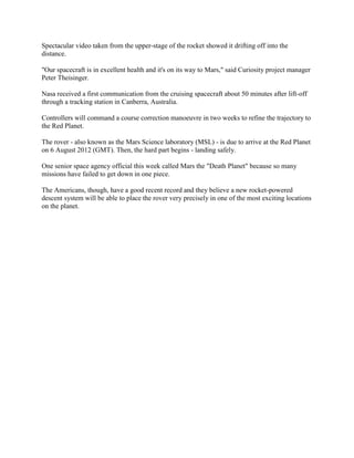 Spectacular video taken from the upper-stage of the rocket showed it drifting off into the
distance.

"Our spacecraft is in excellent health and it's on its way to Mars," said Curiosity project manager
Peter Theisinger.

Nasa received a first communication from the cruising spacecraft about 50 minutes after lift-off
through a tracking station in Canberra, Australia.

Controllers will command a course correction manoeuvre in two weeks to refine the trajectory to
the Red Planet.

The rover - also known as the Mars Science laboratory (MSL) - is due to arrive at the Red Planet
on 6 August 2012 (GMT). Then, the hard part begins - landing safely.

One senior space agency official this week called Mars the "Death Planet" because so many
missions have failed to get down in one piece.

The Americans, though, have a good recent record and they believe a new rocket-powered
descent system will be able to place the rover very precisely in one of the most exciting locations
on the planet.
 