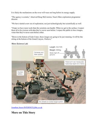 It is likely the mechanisms on the rover will wear out long before its energy supply.

"The agency is ecstatic," observed Doug McCuistion, Nasa's Mars exploration programme
director.

"We have started a new era of exploration, not just technologically but scientifically as well.

"I hope we have more work than the scientists can handle. When we get to the surface, I expect
them all to be overrun with data they've never seen before. I expect the public to have images,
vistas that they've never seen before either.

"Down in the bottom of Gale Crater, those images are going to be just stunning. It will be like
sitting at the bottom of the Grand Canyon, I believe."




Jonathan.Amos-INTERNET@bbc.co.uk

More on This Story
 
