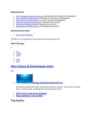 Related Stories

       MSL - the biggest and best Mars mission 24 NOVEMBER 2011, SCIENCE & ENVIRONMENT
       Russia asked to join Mars project 14 OCTOBER 2011, SCIENCE & ENVIRONMENT
       Mars rover aims for deep crater 22 JULY 2011, SCIENCE & ENVIRONMENT
       Nasa rides 'bucking bronco' to Mars 17 FEBRUARY 2010, SCI/TECH
       Nasa accepts defeat over Spirit 26 JANUARY 2010, SCI/TECH
       Nasa delays its next Mars mission 04 DECEMBER 2008, SCI/TECH

Related Internet links

       Mars Science Laboratory

The BBC is not responsible for the content of external Internet sites

Share this page
2K


       Share
       Facebook
       Twitter

       Email
       Print


More Science & Environment stories
RSS




                              Shrimp shells aid uranium harvest

       Researchers outline state-of-the-art proposals to extract uranium - the raw fuel of nuclear
       power - from seawater, including ideas using shrimp and crabs.

       Mars rover's wind sensor damaged
       Bugs sunbathe to 'stay healthy'

Top Stories
 