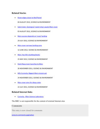 Related Stories

       Rover edges closer to Red Planet

       04 AUGUST 2012, SCIENCE & ENVIRONMENT

       Gale Crater: Geological 'sweet shop' awaits Mars rover

       03 AUGUST 2012, SCIENCE & ENVIRONMENT

       Mars success depends on 'crazy' landing

       29 JULY 2012, SCIENCE & ENVIRONMENT

       Mars rover narrows landing zone

       12 JUNE 2012, SCIENCE & ENVIRONMENT

       Mars 'has life's building blocks'

       25 MAY 2012, SCIENCE & ENVIRONMENT

       Giant Nasa rover launches to Mars

       26 NOVEMBER 2011, SCIENCE & ENVIRONMENT

       MSL-Curiosity: Biggest Mars mission yet

       24 NOVEMBER 2011, SCIENCE & ENVIRONMENT

       Mars rover aims for deep crater

       22 JULY 2011, SCIENCE & ENVIRONMENT

Related Internet links

       Curiosity - Mars Science Laboratory

The BBC is not responsible for the content of external Internet sites

Comments

This entry is now closed for comments

Jump to comments pagination
 