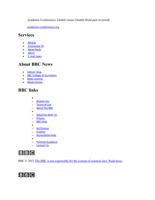 Academic Conferences, Global venues Double-blind peer reviewed

       academic-conferences.org

Services
       Mobile
       Connected TV
       News feeds
       Alerts
       E-mail news


About BBC News
       Editors' blog
       BBC College of Journalism
       News sources
       Media Action


BBC links

          o   Mobile site
          o   Terms of Use
          o   About the BBC

          o   Advertise With Us
          o   Privacy
          o   BBC Help

          o   Ad Choices
          o   Cookies
          o   Accessibility Help

          o   Parental Guidance
          o   Contact Us




BBC © 2012 The BBC is not responsible for the content of external sites. Read more.
 