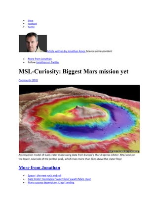 Share
       Facebook
       Twitter




                       Article written by Jonathan Amos Science correspondent

       More from Jonathan
       Follow Jonathan on Twitter


MSL-Curiosity: Biggest Mars mission yet
Comments (101)




An elevation model of Gale crater made using data from Europe's Mars Express orbiter. MSL lands on
the lower, nearside of the central peak, which rises more than 5km above the crater floor


More from Jonathan
       Space - the new rock and roll
       Gale Crater: Geological 'sweet shop' awaits Mars rover
       Mars success depends on 'crazy' landing
 