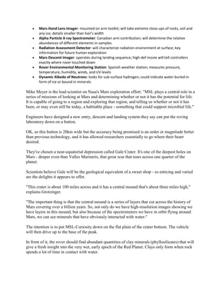 Mars Hand Lens Imager: mounted on arm toolkit; will take extreme close-ups of rocks, soil and
       any ice; details smaller than hair's width
       Alpha Particle X-ray Spectrometer: Canadian arm contribution; will determine the relative
       abundances of different elements in samples
       Radiation Assessment Detector: will characterize radiation environment at surface; key
       information for future human exploration
       Mars Descent Imager: operates during landing sequence; high-def movie will tell controllers
       exactly where rover touched down
       Rover Environmental Monitoring Station: Spanish weather station; measures pressure,
       temperature, humidity, winds, and UV levels
       Dynamic Albedo of Neutrons: looks for sub-surface hydrogen; could indicate water buried in
       form of ice or bound in minerals

Mike Meyer is the lead scientist on Nasa's Mars exploration effort: "MSL plays a central role in a
series of missions of looking at Mars and determining whether or not it has the potential for life.
It is capable of going to a region and exploring that region, and telling us whether or not it has
been, or may even still be today, a habitable place - something that could support microbial life."

Engineers have designed a new entry, descent and landing system they say can put the roving
laboratory down on a button.

OK, so this button is 20km wide but the accuracy being promised is an order or magnitude better
than previous technology, and it has allowed researchers essentially to go where their heart
desired.

They've chosen a near-equatorial depression called Gale Crater. It's one of the deepest holes on
Mars - deeper even than Valles Marineris, that great scar that tears across one quarter of the
planet.

Scientists believe Gale will be the geological equivalent of a sweet shop - so enticing and varied
are the delights it appears to offer.

"This crater is about 100 miles across and it has a central mound that's about three miles high,"
explains Grotzinger.

"The important thing is that the central mound is a series of layers that cut across the history of
Mars covering over a billion years. So, not only do we have high-resolution images showing we
have layers in this mound, but also because of the spectrometers we have in orbit flying around
Mars, we can see minerals that have obviously interacted with water."

The intention is to put MSL-Curiosity down on the flat plain of the crater bottom. The vehicle
will then drive up to the base of the peak.

In front of it, the rover should find abundant quantities of clay minerals (phyllosilicates) that will
give a fresh insight into the very wet, early epoch of the Red Planet. Clays only form when rock
spends a lot of time in contact with water.
 