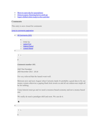 Move to open sky for spaceplanes
       China in space: Running fast to catch up
       Super-chilled robot ready to slice and dice

Comments

This entry is now closed for comments

Jump to comments pagination

       All Comments (101)


           o   Order by:
           o   Latest First
           o   Highest Rated
           o   Lowest Rated




       0

       Comment number 101.

       Shift That Paradigm
       26th November 2011 - 20:16

       I'm very relieved that the launch went well.

       Between now and next August when Curiosity lands it's probably a good idea to fix our
       money system otherwise a gaping black hole awaits us and all our endeavours might all
       be for nothing.

       Usury/interest must go and we need a resource-based economy and not a money-based
       one.

       We really do need a paradigm shift and soon. We can do it.




       0
 