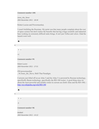 Comment number 100.

Jones_the_Steve
26th November 2011 - 18:34

Robert Lucien and Powermeerkat,

I wasn't belittling the Russians. My point was that many people complain about the cost
of space science but don't realise the benefits that having a huge scientific and industrial
base working on extremely difficult tasks brings. It isn't just Teflon and velcro. Glad the
launch went well.




+1

Comment number 99.

Robert Lucien
26th November 2011 - 17:51

#94 powermeerkat
, 56.Jones_the_Steve, Shift That Paradigm.

Curiosity just lifted off on an Atlas 5 and the Atlas 5 is powered by Russian technology,
specifically Buran technology, specifically the RD-180 rocket. A good thing since its
about the most powerful and reliable rocket in current use (both Atlas and the RD-180). -
http://en.wikipedia.org/wiki/RD-180




-3

Comment number 98.

BobBall
26th November 2011 - 13:12
 