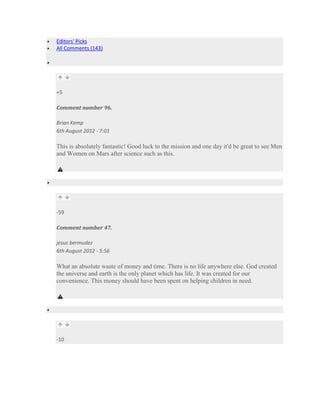 Editors' Picks
All Comments (143)




+5

Comment number 96.

Brian Kemp
6th August 2012 - 7:01

This is absolutely fantastic! Good luck to the mission and one day it'd be great to see Men
and Women on Mars after science such as this.




-59

Comment number 47.

jesus bermudez
6th August 2012 - 5:56

What an absolute waste of money and time. There is no life anywhere else. God created
the universe and earth is the only planet which has life. It was created for our
convenience. This money should have been spent on helping children in need.




-10
 