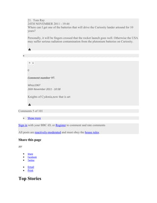 21. Tom Ray
       24TH NOVEMBER 2011 - 19:44
       Where can I get one of the batteries that will drive the Curiosity lander artound for 10
       years?

       Personally, it will be fingers crossed that the rocket launch goes well. Otherwise the USA
       may suffer serious radiation contamination from the plutonium batteries on Curiosity.




       0

       Comment number 97.

       Whizz1967
       26th November 2011 - 10:58

       Knights of Cydonia,now that is art



Comments 5 of 101

       Show more

Sign in with your BBC iD, or Register to comment and rate comments

All posts are reactively-moderated and must obey the house rules.

Share this page
207


       Share
       Facebook
       Twitter

       Email
       Print


Top Stories
 