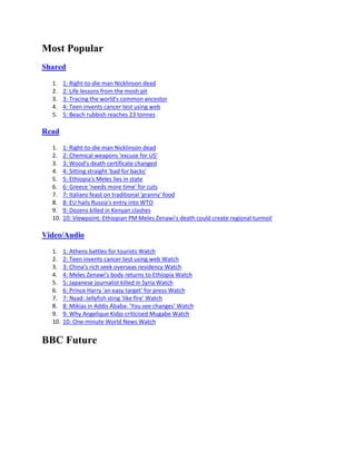 Most Popular
Shared

  1.    1: Right-to-die man Nicklinson dead
  2.    2: Life lessons from the mosh pit
  3.    3: Tracing the world's common ancestor
  4.    4: Teen invents cancer test using web
  5.    5: Beach rubbish reaches 23 tonnes

Read

  1.    1: Right-to-die man Nicklinson dead
  2.    2: Chemical weapons 'excuse for US'
  3.    3: Wood's death certificate changed
  4.    4: Sitting straight 'bad for backs'
  5.    5: Ethiopia's Meles lies in state
  6.    6: Greece 'needs more time' for cuts
  7.    7: Italians feast on traditional 'granny' food
  8.    8: EU hails Russia's entry into WTO
  9.    9: Dozens killed in Kenyan clashes
  10.   10: Viewpoint: Ethiopian PM Meles Zenawi's death could create regional turmoil

Video/Audio

  1.    1: Athens battles for tourists Watch
  2.    2: Teen invents cancer test using web Watch
  3.    3: China's rich seek overseas residency Watch
  4.    4: Meles Zenawi's body returns to Ethiopia Watch
  5.    5: Japanese journalist killed in Syria Watch
  6.    6: Prince Harry 'an easy target' for press Watch
  7.    7: Nyad: Jellyfish sting 'like fire' Watch
  8.    8: Mikias in Addis Ababa: 'You see changes' Watch
  9.    9: Why Angelique Kidjo criticised Mugabe Watch
  10.   10: One-minute World News Watch


BBC Future
 