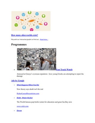 How many alien worlds exist?
Play with our interactive graphic to find out... Read more...


Programmes




                                                                Fast Track Watch

         Annoyed at Greece’s overseas reputation - how young Greeks are attempting to repair the
         damage

Ads by Google

         What Happens When You Die

         New theory says death isn't the end

         RobertLanzaBiocentrism.com

         Rokit - Water Rocket

         The World famous pop-bottle rocket for education and great fun.Buy now

         www.rokit.com

         Zircon
 