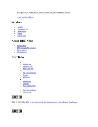 for Opacifiers, Refractories, Flour India's only Private Manufacturer

       www.vvmineral.com

Services
       Mobile
       Connected TV
       News feeds
       Alerts
       E-mail news


About BBC News
       Editors' blog
       BBC College of Journalism
       News sources
       Media Action


BBC links

          o   Mobile site
          o   Terms of Use
          o   About the BBC

          o   Advertise With Us
          o   Privacy
          o   BBC Help

          o   Ad Choices
          o   Cookies
          o   Accessibility Help

          o   Parental Guidance
          o   Contact Us




BBC © 2012 The BBC is not responsible for the content of external sites. Read more.
 