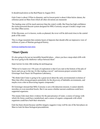 It should touch-down at the Red Planet in August 2012.

Gale Crater is about 155km in diameter, and its lowest point is about 4.6km below datum, the
reference point on Mars from which all other elevations are measured.

The landing zone will be much narrower than the crater's width. But Nasa has high confidence
the rocket-powered descent system designed for MSL-Curiosity can put it inside a target zone
less than 20km across.

If this Skycrane, as it is known, works as planned, the rover will be delivered close to the central
peak of the crater.

This is a huge mountain that contains layers of deposits that should offer an impressive view of
millions of years of Martian geological history.

Continue reading the main story


“Start Quote
It's also going to be just an incredibly beautiful place... where you have steep-sided cliffs with
the rover going in the shallower valleys between them”

Dawn Sumner Co-chair, MSL landing site working group

"What we've learnt over 150 years of exploration is that if you start at the bottom of the pile of
layers and you go to the top, it's like reading a novel," said mission project scientist John
Grotzinger from Nasa's Jet Propulsion Laboratory.

"We think Gale Crater is going to be a great novel about the early environmental evolution of
Mars that offers strong prospects potentially for the discovery of habitable environments, and
maybe even a shot at discovering organic compounds."

Dr Grotzinger stressed that MSL-Curiosity is not a life-detection mission; it cannot identify
microbes or even microbial fossils. But it can assess whether ancient conditions could have
supported organisms.

This means Gale must show evidence for the past presence of water, a source of energy with
which life forms could have metabolised, and a source of organic compounds with which
organisms could have built their structures.

Gale has been chosen because satellite imagery suggests it may well be one of the best places on
Mars to look for these biological preconditions.
 