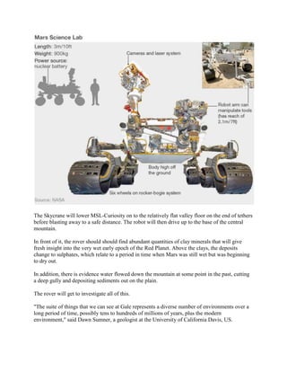 The Skycrane will lower MSL-Curiosity on to the relatively flat valley floor on the end of tethers
before blasting away to a safe distance. The robot will then drive up to the base of the central
mountain.

In front of it, the rover should should find abundant quantities of clay minerals that will give
fresh insight into the very wet early epoch of the Red Planet. Above the clays, the deposits
change to sulphates, which relate to a period in time when Mars was still wet but was beginning
to dry out.

In addition, there is evidence water flowed down the mountain at some point in the past, cutting
a deep gully and depositing sediments out on the plain.

The rover will get to investigate all of this.

"The suite of things that we can see at Gale represents a diverse number of environments over a
long period of time, possibly tens to hundreds of millions of years, plus the modern
environment," said Dawn Sumner, a geologist at the University of California Davis, US.
 