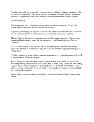 "It's also going to be just an incredibly beautiful place - it will be a lot like the southwest of the
US, areas like Monument Valley where you have steep-sided cliffs with the rover going in the
shallower valleys between them," the co-chair of the landing site working group explained.

Drop-down mock-up

Gale was selected after a rigorous investigation of some 60 competing sites. The selection
process took five years and involved about 150 researchers.

High-resolution imagery was acquired of the best sites, and Nasa even built models of some of
the site surfaces and dropped a simulation rover on to them to assess their suitability.

Michael Watkins, the mission's project engineer, said the expected precision of the new entry,
descent and landing system meant that the space agency could have chosen any of the top
contenders.

"We can control the lift of the vehicle a little bit during entry and we can cancel out some
unexpected differences in atmospheric drag that would cause the landing zone to be large," he
told reporters.

"Previous missions have had landing zones that have been up to 10 times larger than MSL. MSL
is going to land in a 20km-across spot."

MSL-Curiosity has been funded for an initial surface mission of two years. But the fact that
Nasa's Opportunity rover continues to roll across the Red Planet today, seven years after landing,
suggests the new vehicle may have a very long life ahead of it. What is more, the new vehicle
carries a nuclear battery that will provide ample power on a planet where dust storms can blight
the operation of solar panels.

MSL-Curiosity is currently being prepared for its November launch at Nasa's Kennedy Space
Center.
 