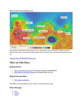 Site selection whittled possibilities down to four - Eberswalde Crater, Gale Crater, Holden Crater and
Mawrth Vallis. Then it went down to Eberswalde Crater and Gale Crater, with Gale winning the final run-
off.

Jonathan.Amos-INTERNET@bbc.co.uk

More on This Story
Related Stories

       Mars rover mission at an end 25 MAY 2011, SCIENCE & ENVIRONMENT
       Nasa delays its next Mars mission 04 DECEMBER 2008, SCI/TECH

Related Internet links

       Mars Science Laboratory

The BBC is not responsible for the content of external Internet sites

Share this page
       Share
       Facebook
       Twitter
 