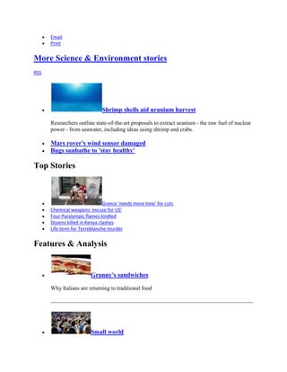 Email
      Print


More Science & Environment stories
RSS




                              Shrimp shells aid uranium harvest

      Researchers outline state-of-the-art proposals to extract uranium - the raw fuel of nuclear
      power - from seawater, including ideas using shrimp and crabs.

      Mars rover's wind sensor damaged
      Bugs sunbathe to 'stay healthy'

Top Stories



                               Greece 'needs more time' for cuts
      Chemical weapons 'excuse for US'
      Four Paralympic flames kindled
      Dozens killed in Kenya clashes
      Life term for Terreblanche murder


Features & Analysis


                        Granny's sandwiches

      Why Italians are returning to traditional food




                        Small world
 