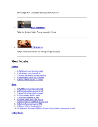 How long before you can be the ancestor of everyone?




                          Fear of turmoil

        What the death of Meles Zenawi means for Africa




                          Exit strategy

        Why Chinese millionaires are buying foreign residency




Most Popular
Shared

  1.    1: Right-to-die man Nicklinson dead
  2.    2: Life lessons from the mosh pit
  3.    3: Tracing the world's common ancestor
  4.    4: Teen invents cancer test using web
  5.    5: Beach rubbish reaches 23 tonnes

Read

  1.    1: Right-to-die man Nicklinson dead
  2.    2: Chemical weapons 'excuse for US'
  3.    3: Wood's death certificate changed
  4.    4: Sitting straight 'bad for backs'
  5.    5: Ethiopia's Meles lies in state
  6.    6: Greece 'needs more time' for cuts
  7.    7: Italians feast on traditional 'granny' food
  8.    8: EU hails Russia's entry into WTO
  9.    9: Dozens killed in Kenyan clashes
  10.   10: Viewpoint: Ethiopian PM Meles Zenawi's death could create regional turmoil

Video/Audio
 