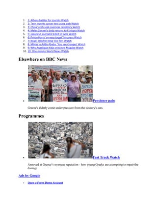 1.    1: Athens battles for tourists Watch
  2.    2: Teen invents cancer test using web Watch
  3.    3: China's rich seek overseas residency Watch
  4.    4: Meles Zenawi's body returns to Ethiopia Watch
  5.    5: Japanese journalist killed in Syria Watch
  6.    6: Prince Harry 'an easy target' for press Watch
  7.    7: Nyad: Jellyfish sting 'like fire' Watch
  8.    8: Mikias in Addis Ababa: 'You see changes' Watch
  9.    9: Why Angelique Kidjo criticised Mugabe Watch
  10.   10: One-minute World News Watch


Elsewhere on BBC News




                                                            Pensioner pain

        Greece's elderly come under pressure from the country's cuts

Programmes




                                                            Fast Track Watch

        Annoyed at Greece’s overseas reputation - how young Greeks are attempting to repair the
        damage

Ads by Google

        Open a Forex Demo Account
 
