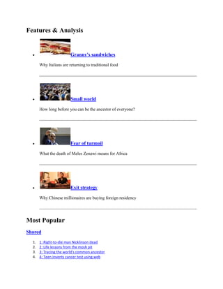 Features & Analysis


                         Granny's sandwiches

       Why Italians are returning to traditional food




                         Small world

       How long before you can be the ancestor of everyone?




                         Fear of turmoil

       What the death of Meles Zenawi means for Africa




                         Exit strategy

       Why Chinese millionaires are buying foreign residency




Most Popular
Shared

  1.   1: Right-to-die man Nicklinson dead
  2.   2: Life lessons from the mosh pit
  3.   3: Tracing the world's common ancestor
  4.   4: Teen invents cancer test using web
 