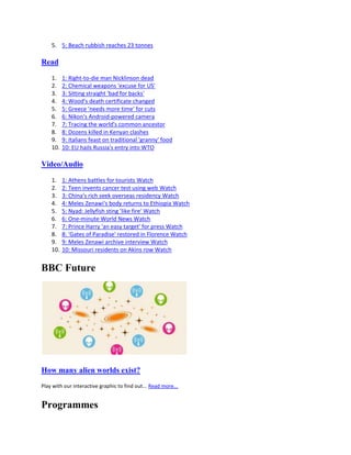5. 5: Beach rubbish reaches 23 tonnes

Read

    1.    1: Right-to-die man Nicklinson dead
    2.    2: Chemical weapons 'excuse for US'
    3.    3: Sitting straight 'bad for backs'
    4.    4: Wood's death certificate changed
    5.    5: Greece 'needs more time' for cuts
    6.    6: Nikon's Android-powered camera
    7.    7: Tracing the world's common ancestor
    8.    8: Dozens killed in Kenyan clashes
    9.    9: Italians feast on traditional 'granny' food
    10.   10: EU hails Russia's entry into WTO

Video/Audio

    1.    1: Athens battles for tourists Watch
    2.    2: Teen invents cancer test using web Watch
    3.    3: China's rich seek overseas residency Watch
    4.    4: Meles Zenawi's body returns to Ethiopia Watch
    5.    5: Nyad: Jellyfish sting 'like fire' Watch
    6.    6: One-minute World News Watch
    7.    7: Prince Harry 'an easy target' for press Watch
    8.    8: 'Gates of Paradise' restored in Florence Watch
    9.    9: Meles Zenawi archive interview Watch
    10.   10: Missouri residents on Akins row Watch


BBC Future




How many alien worlds exist?
Play with our interactive graphic to find out... Read more...


Programmes
 