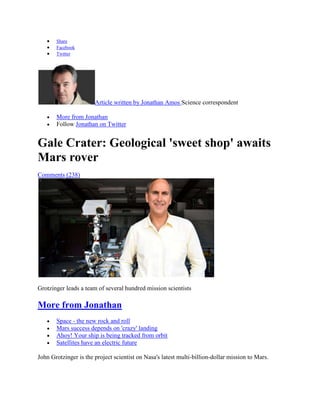 Share
       Facebook
       Twitter




                       Article written by Jonathan Amos Science correspondent

       More from Jonathan
       Follow Jonathan on Twitter


Gale Crater: Geological 'sweet shop' awaits
Mars rover
Comments (238)




Grotzinger leads a team of several hundred mission scientists

More from Jonathan
       Space - the new rock and roll
       Mars success depends on 'crazy' landing
       Ahoy! Your ship is being tracked from orbit
       Satellites have an electric future

John Grotzinger is the project scientist on Nasa's latest multi-billion-dollar mission to Mars.
 